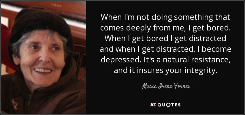 When I'm not doing something that comes deeply from me, I get bored. When I get bored I get distracted and when I get distracted, I become depressed. It's a natural resistance, and it insures your integrity. - Maria Irene Fornes
