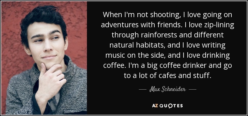 When I'm not shooting, I love going on adventures with friends. I love zip-lining through rainforests and different natural habitats, and I love writing music on the side, and I love drinking coffee. I'm a big coffee drinker and go to a lot of cafes and stuff. - Max Schneider