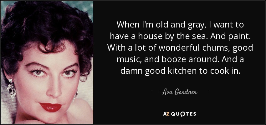 When I'm old and gray, I want to have a house by the sea. And paint. With a lot of wonderful chums, good music, and booze around. And a damn good kitchen to cook in. - Ava Gardner