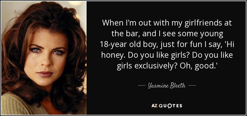 When I'm out with my girlfriends at the bar, and I see some young 18-year old boy, just for fun I say, 'Hi honey. Do you like girls? Do you like girls exclusively? Oh, good.' - Yasmine Bleeth