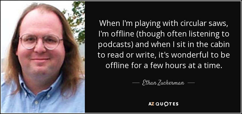 When I'm playing with circular saws, I'm offline (though often listening to podcasts) and when I sit in the cabin to read or write, it's wonderful to be offline for a few hours at a time. - Ethan Zuckerman