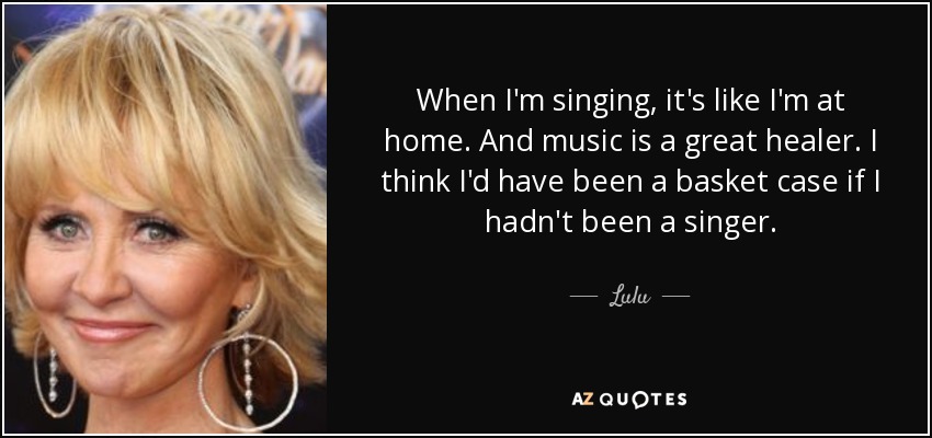 When I'm singing, it's like I'm at home. And music is a great healer. I think I'd have been a basket case if I hadn't been a singer. - Lulu