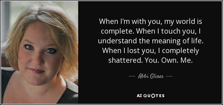 When I'm with you, my world is complete. When I touch you, I understand the meaning of life. When I lost you, I completely shattered. You. Own. Me. - Abbi Glines