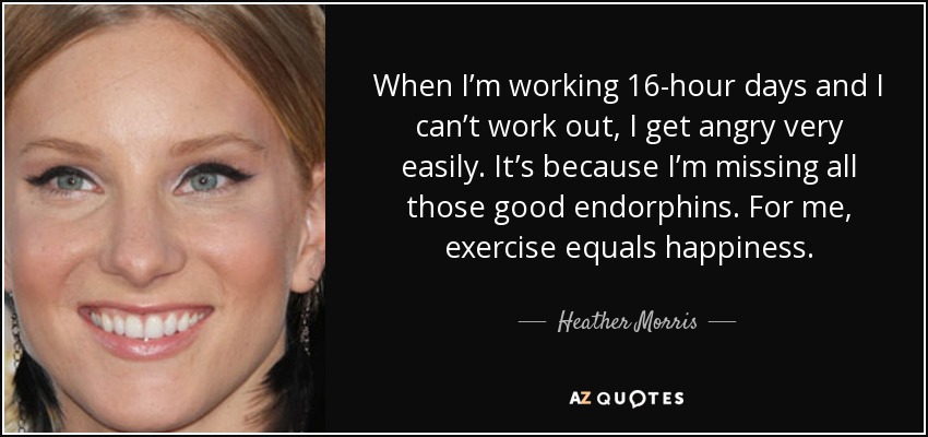 When I’m working 16-hour days and I can’t work out, I get angry very easily. It’s because I’m missing all those good endorphins. For me, exercise equals happiness. - Heather Morris