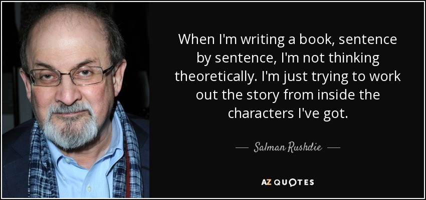 When I'm writing a book, sentence by sentence, I'm not thinking theoretically. I'm just trying to work out the story from inside the characters I've got. - Salman Rushdie