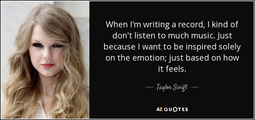 When I'm writing a record, I kind of don't listen to much music. Just because I want to be inspired solely on the emotion; just based on how it feels. - Taylor Swift