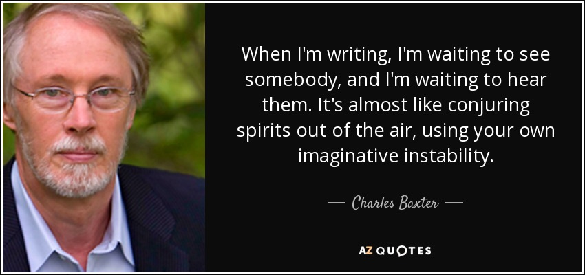 When I'm writing, I'm waiting to see somebody, and I'm waiting to hear them. It's almost like conjuring spirits out of the air, using your own imaginative instability. - Charles Baxter