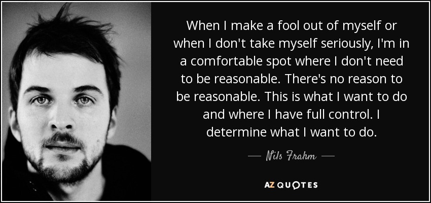 When I make a fool out of myself or when I don't take myself seriously, I'm in a comfortable spot where I don't need to be reasonable. There's no reason to be reasonable. This is what I want to do and where I have full control. I determine what I want to do. - Nils Frahm