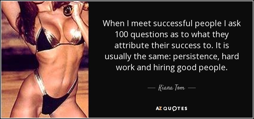 When I meet successful people I ask 100 questions as to what they attribute their success to. It is usually the same: persistence, hard work and hiring good people. - Kiana Tom