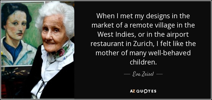 When I met my designs in the market of a remote village in the West Indies, or in the airport restaurant in Zurich, I felt like the mother of many well-behaved children. - Eva Zeisel