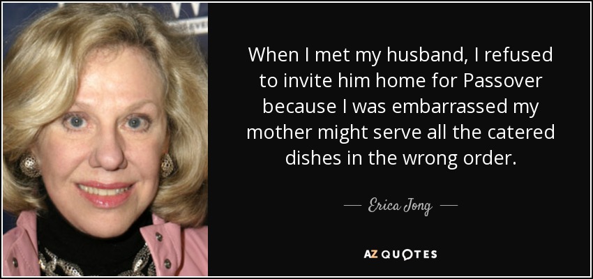 When I met my husband, I refused to invite him home for Passover because I was embarrassed my mother might serve all the catered dishes in the wrong order. - Erica Jong