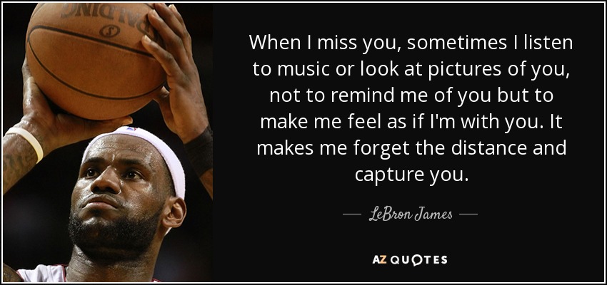 When I miss you, sometimes I listen to music or look at pictures of you, not to remind me of you but to make me feel as if I'm with you. It makes me forget the distance and capture you. - LeBron James