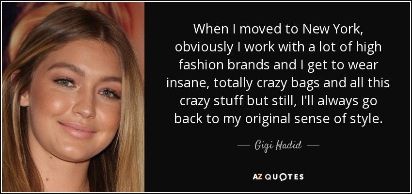 When I moved to New York, obviously I work with a lot of high fashion brands and I get to wear insane, totally crazy bags and all this crazy stuff but still, I'll always go back to my original sense of style. - Gigi Hadid