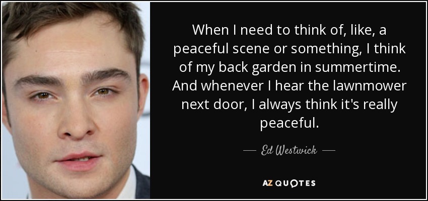 When I need to think of, like, a peaceful scene or something, I think of my back garden in summertime. And whenever I hear the lawnmower next door, I always think it's really peaceful. - Ed Westwick