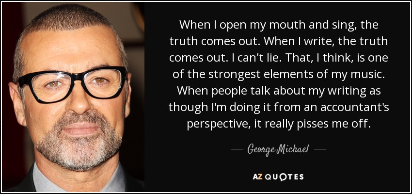 When I open my mouth and sing, the truth comes out. When I write, the truth comes out. I can't lie. That, I think, is one of the strongest elements of my music. When people talk about my writing as though I'm doing it from an accountant's perspective, it really pisses me off. - George Michael