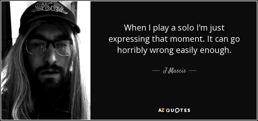 When I play a solo I'm just expressing that moment. It can go horribly wrong easily enough. - J Mascis