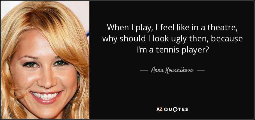 When I play, I feel like in a theatre, why should I look ugly then, because I'm a tennis player? - Anna Kournikova