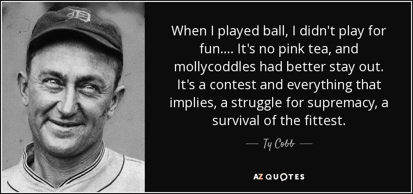 When I played ball, I didn't play for fun. . . . It's no pink tea, and mollycoddles had better stay out. It's a contest and everything that implies, a struggle for supremacy, a survival of the fittest. - Ty Cobb