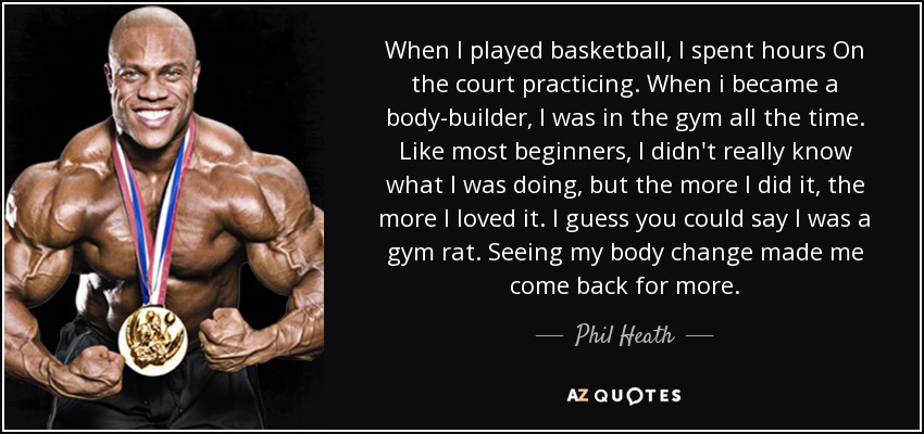 When I played basketball, I spent hours On the court practicing. When i became a body-builder, I was in the gym all the time. Like most beginners, I didn't really know what I was doing, but the more I did it, the more I loved it. I guess you could say I was a gym rat. Seeing my body change made me come back for more. - Phil Heath
