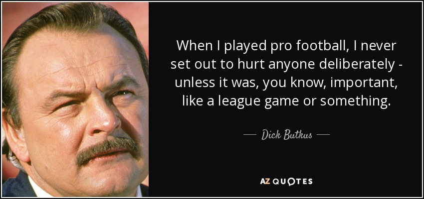 When I played pro football, I never set out to hurt anyone deliberately - unless it was, you know, important, like a league game or something. - Dick Butkus