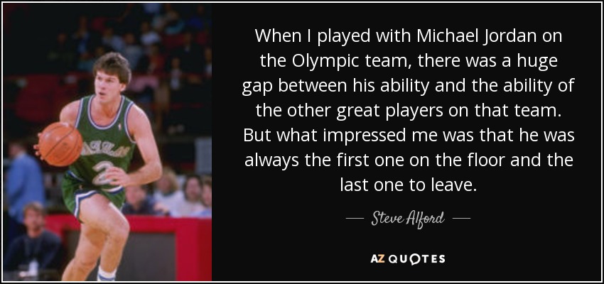 When I played with Michael Jordan on the Olympic team, there was a huge gap between his ability and the ability of the other great players on that team. But what impressed me was that he was always the first one on the floor and the last one to leave. - Steve Alford