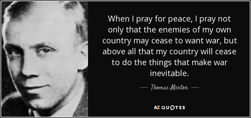 When I pray for peace, I pray not only that the enemies of my own country may cease to want war, but above all that my country will cease to do the things that make war inevitable. - Thomas Merton