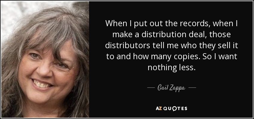 When I put out the records, when I make a distribution deal, those distributors tell me who they sell it to and how many copies. So I want nothing less. - Gail Zappa