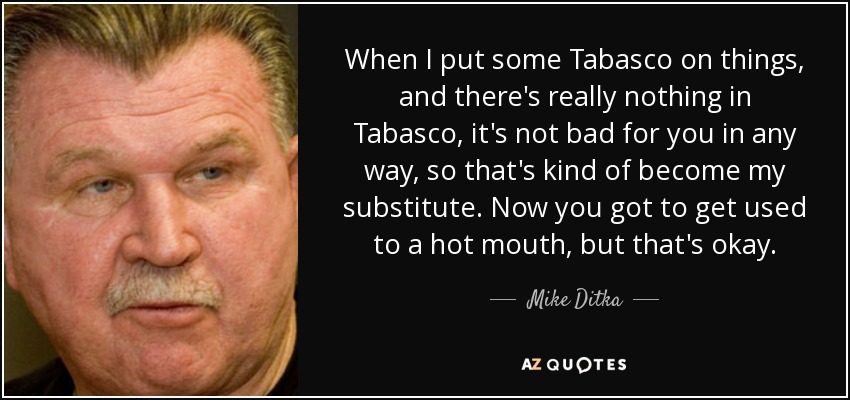 When I put some Tabasco on things, and there's really nothing in Tabasco, it's not bad for you in any way, so that's kind of become my substitute. Now you got to get used to a hot mouth, but that's okay. - Mike Ditka