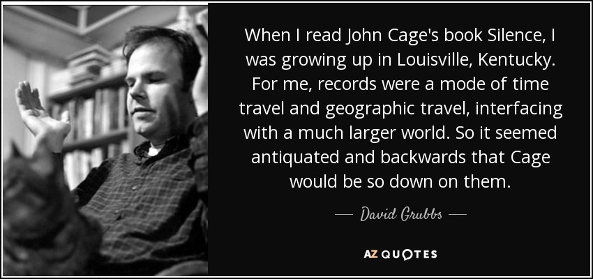 When I read John Cage's book Silence, I was growing up in Louisville, Kentucky. For me, records were a mode of time travel and geographic travel, interfacing with a much larger world. So it seemed antiquated and backwards that Cage would be so down on them. - David Grubbs