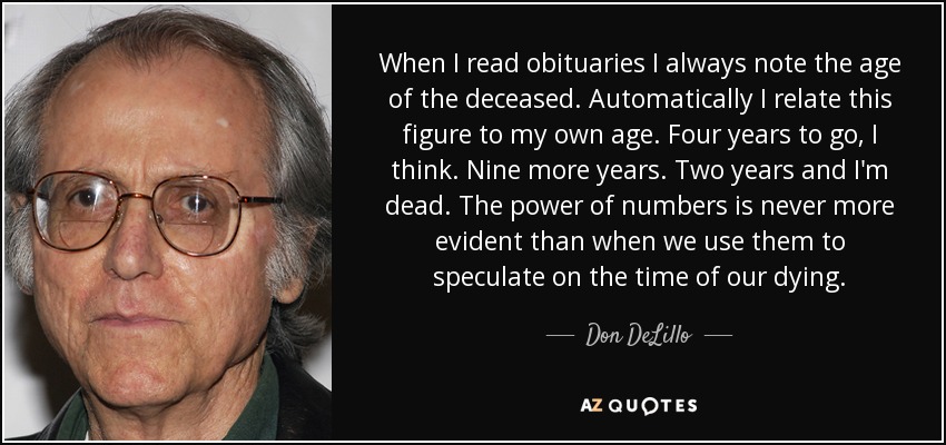 When I read obituaries I always note the age of the deceased. Automatically I relate this figure to my own age. Four years to go, I think. Nine more years. Two years and I'm dead. The power of numbers is never more evident than when we use them to speculate on the time of our dying. - Don DeLillo