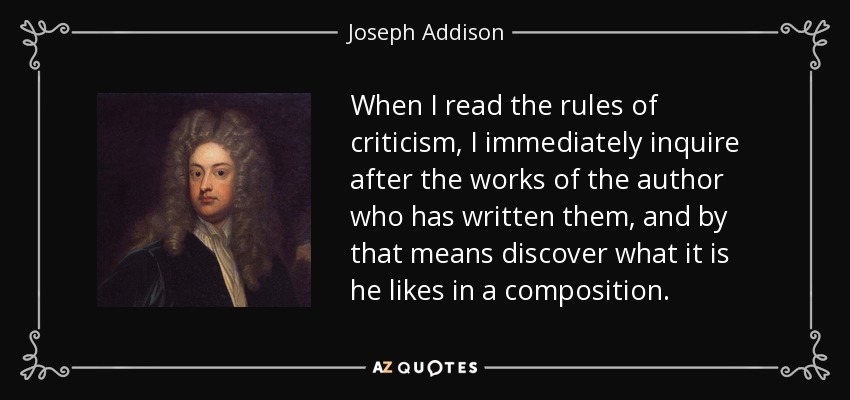 When I read the rules of criticism, I immediately inquire after the works of the author who has written them, and by that means discover what it is he likes in a composition. - Joseph Addison