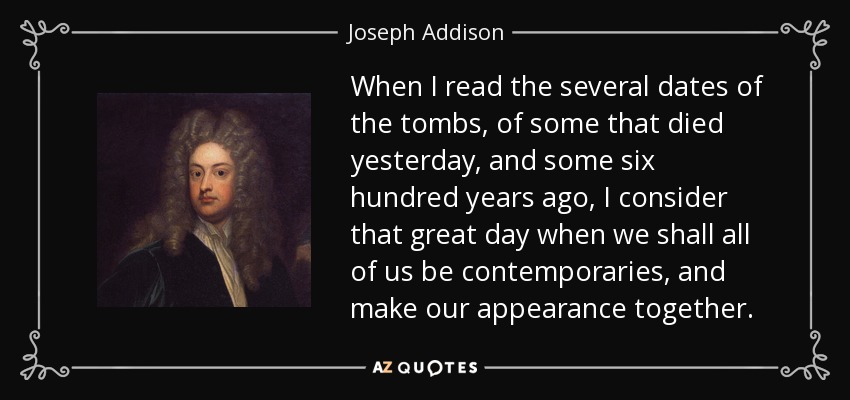When I read the several dates of the tombs, of some that died yesterday, and some six hundred years ago, I consider that great day when we shall all of us be contemporaries, and make our appearance together. - Joseph Addison