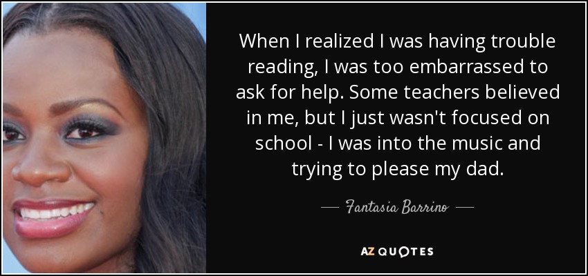 When I realized I was having trouble reading, I was too embarrassed to ask for help. Some teachers believed in me, but I just wasn't focused on school - I was into the music and trying to please my dad. - Fantasia Barrino