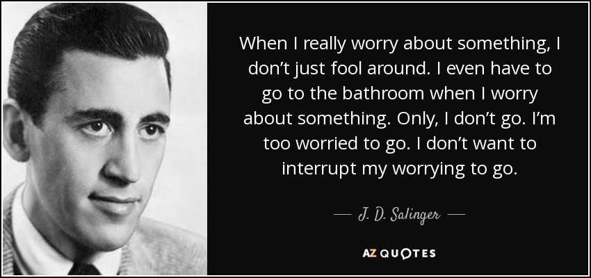 When I really worry about something, I don’t just fool around. I even have to go to the bathroom when I worry about something. Only, I don’t go. I’m too worried to go. I don’t want to interrupt my worrying to go. - J. D. Salinger