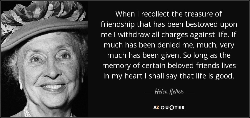 When I recollect the treasure of friendship that has been bestowed upon me I withdraw all charges against life. If much has been denied me, much, very much has been given. So long as the memory of certain beloved friends lives in my heart I shall say that life is good. - Helen Keller