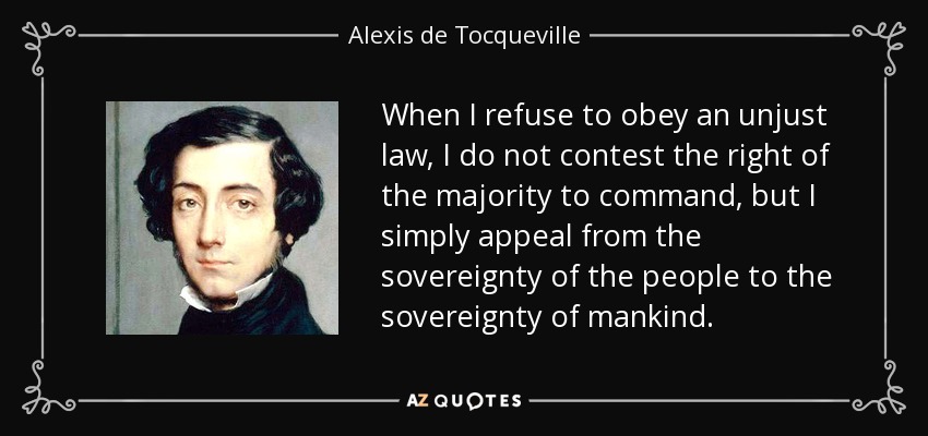 When I refuse to obey an unjust law, I do not contest the right of the majority to command, but I simply appeal from the sovereignty of the people to the sovereignty of mankind. - Alexis de Tocqueville