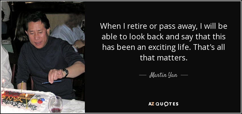 When I retire or pass away, I will be able to look back and say that this has been an exciting life. That's all that matters. - Martin Yan