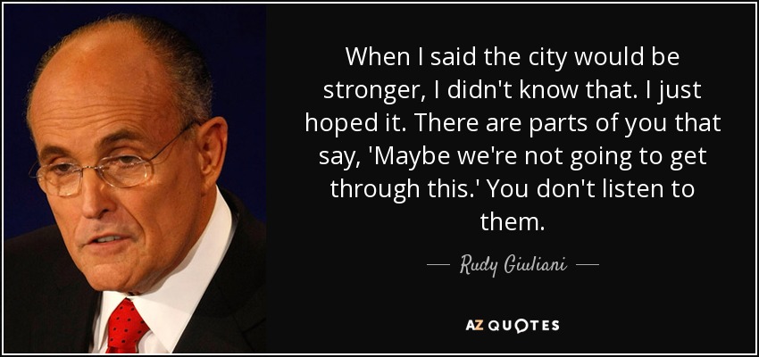 When I said the city would be stronger, I didn't know that. I just hoped it. There are parts of you that say, 'Maybe we're not going to get through this.' You don't listen to them. - Rudy Giuliani