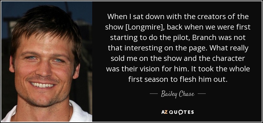 When I sat down with the creators of the show [Longmire], back when we were first starting to do the pilot, Branch was not that interesting on the page. What really sold me on the show and the character was their vision for him. It took the whole first season to flesh him out. - Bailey Chase