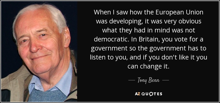 When I saw how the European Union was developing, it was very obvious what they had in mind was not democratic. In Britain, you vote for a government so the government has to listen to you, and if you don't like it you can change it. - Tony Benn