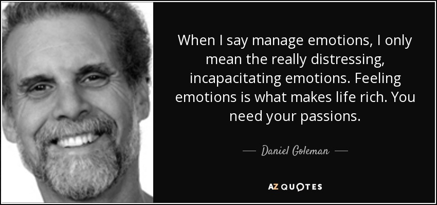 When I say manage emotions, I only mean the really distressing, incapacitating emotions. Feeling emotions is what makes life rich. You need your passions. - Daniel Goleman