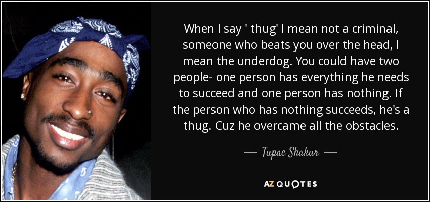When I say ' thug' I mean not a criminal, someone who beats you over the head, I mean the underdog. You could have two people- one person has everything he needs to succeed and one person has nothing. If the person who has nothing succeeds, he's a thug. Cuz he overcame all the obstacles. - Tupac Shakur