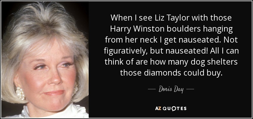 When I see Liz Taylor with those Harry Winston boulders hanging from her neck I get nauseated. Not figuratively, but nauseated! All I can think of are how many dog shelters those diamonds could buy. - Doris Day