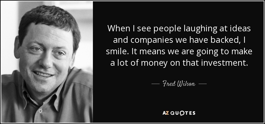 When I see people laughing at ideas and companies we have backed, I smile. It means we are going to make a lot of money on that investment. - Fred Wilson