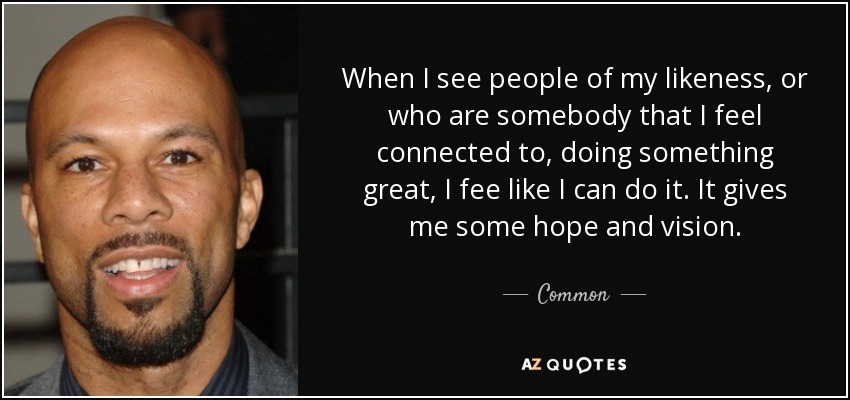 When I see people of my likeness, or who are somebody that I feel connected to, doing something great, I fee like I can do it. It gives me some hope and vision. - Common