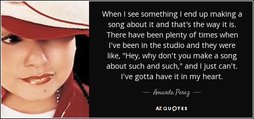 When I see something I end up making a song about it and that's the way it is. There have been plenty of times when I've been in the studio and they were like, 