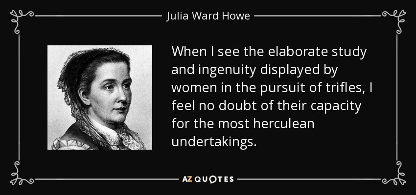 When I see the elaborate study and ingenuity displayed by women in the pursuit of trifles, I feel no doubt of their capacity for the most herculean undertakings. - Julia Ward Howe