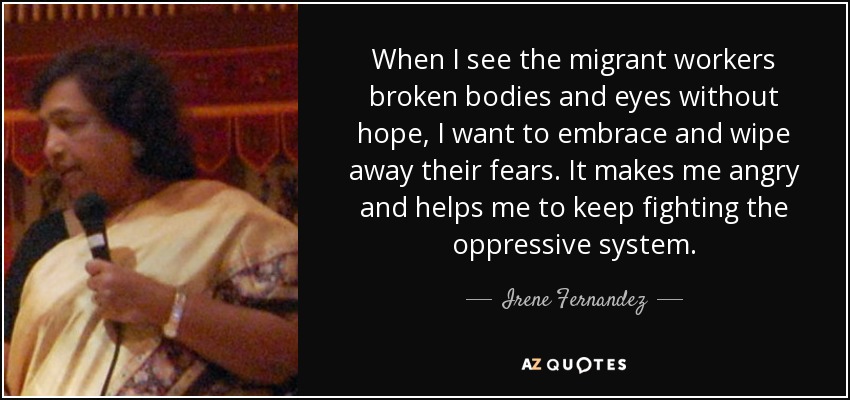 When I see the migrant workers broken bodies and eyes without hope, I want to embrace and wipe away their fears. It makes me angry and helps me to keep fighting the oppressive system. - Irene Fernandez