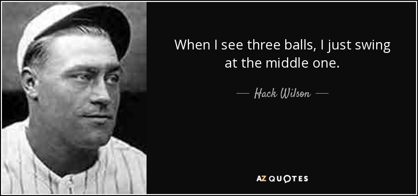 When I see three balls, I just swing at the middle one. - Hack Wilson
