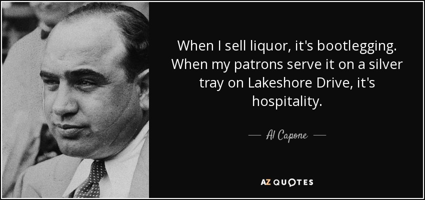 When I sell liquor, it's bootlegging. When my patrons serve it on a silver tray on Lakeshore Drive, it's hospitality. - Al Capone